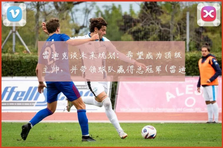 雷迪克谈未来规划：希望成为顶级主帅，并带领球队赢得总冠军(雷迪克再向中国球迷道歉)