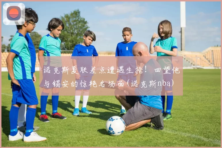 诺克斯夏联差点遭遇生抢！回望他与锡安的惊艳名场面(诺克斯nba)