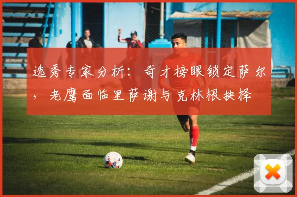 选秀专家分析：奇才榜眼锁定萨尔，老鹰面临里萨谢与克林根抉择